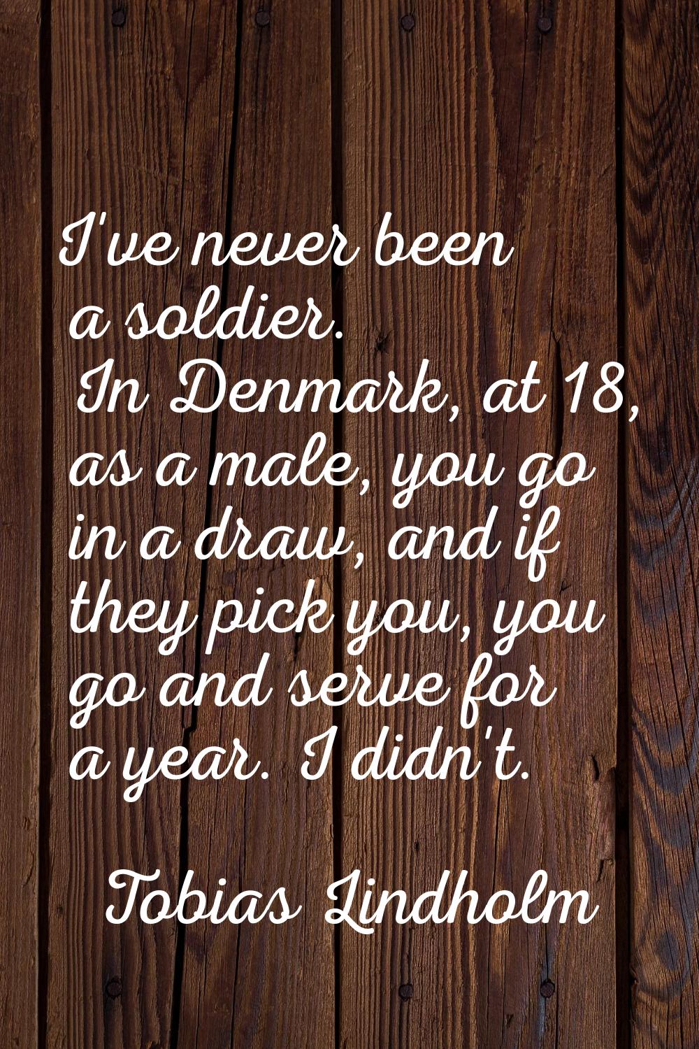 I've never been a soldier. In Denmark, at 18, as a male, you go in a draw, and if they pick you, yo