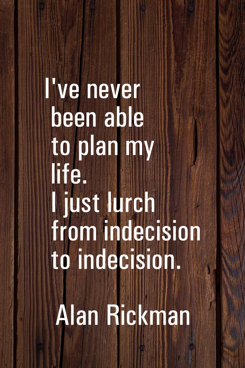 I've never been able to plan my life. I just lurch from indecision to indecision.