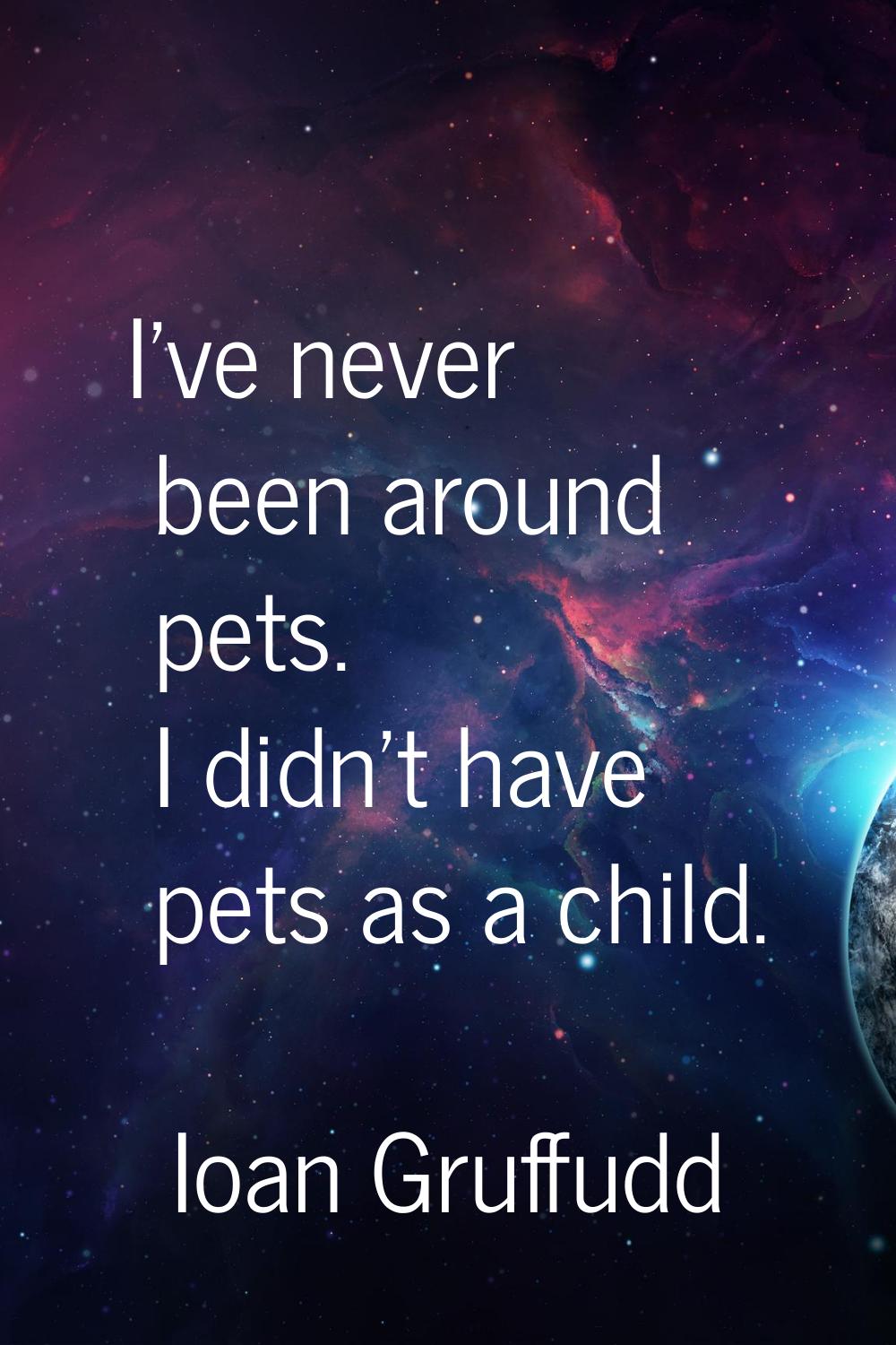 I've never been around pets. I didn't have pets as a child.
