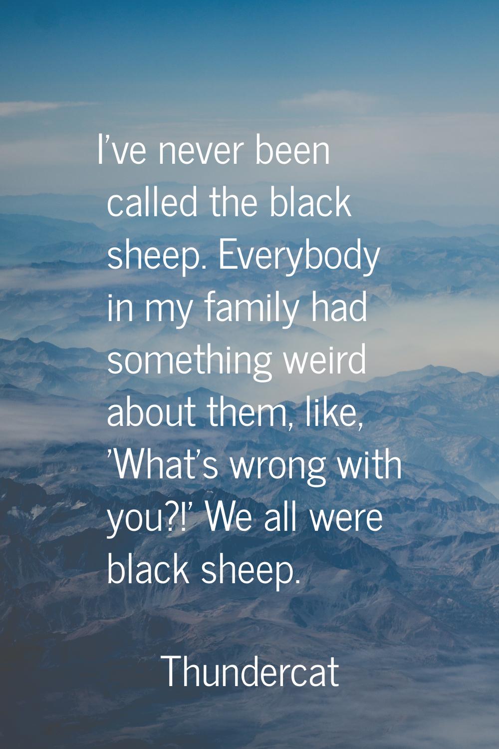 I've never been called the black sheep. Everybody in my family had something weird about them, like