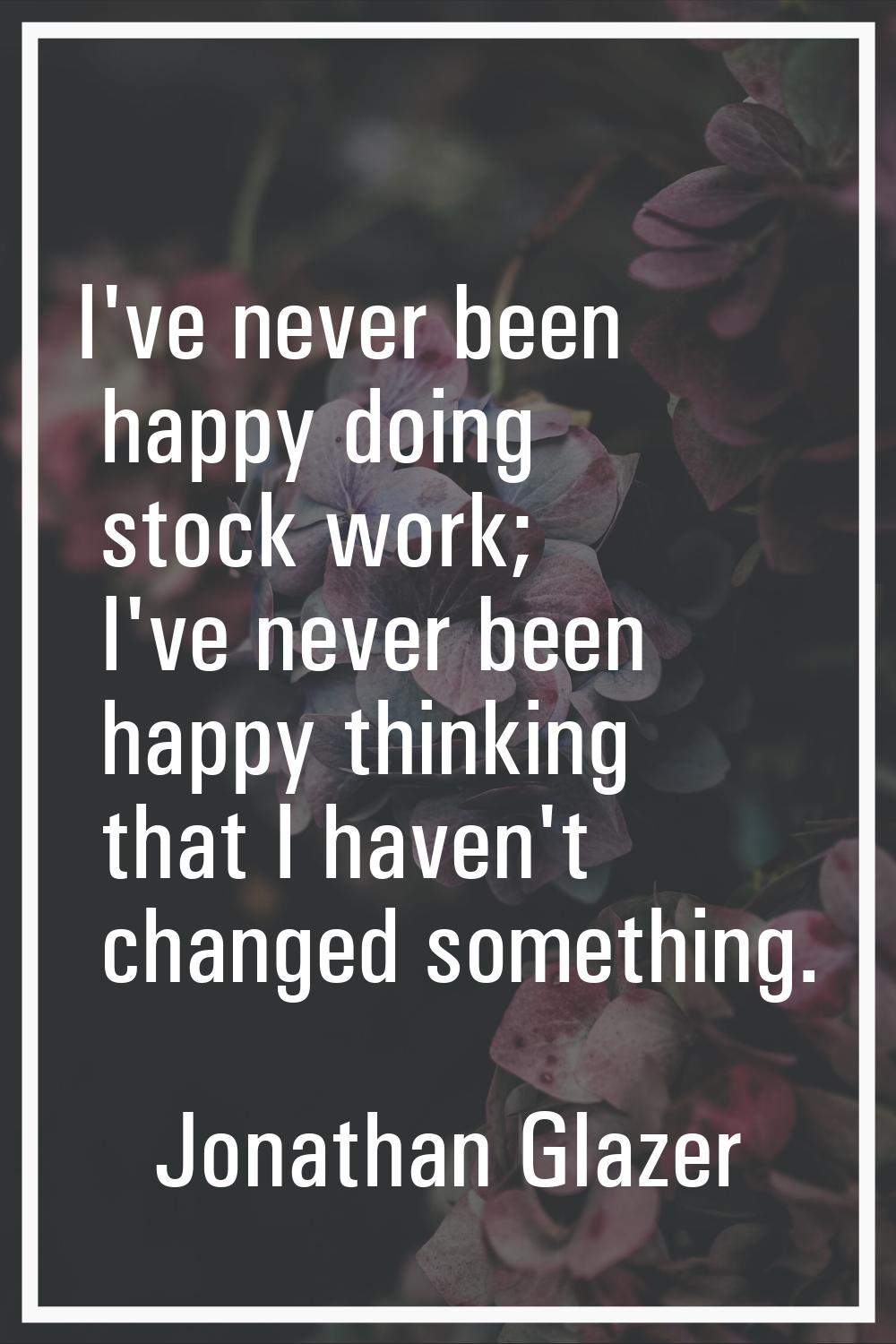I've never been happy doing stock work; I've never been happy thinking that I haven't changed somet