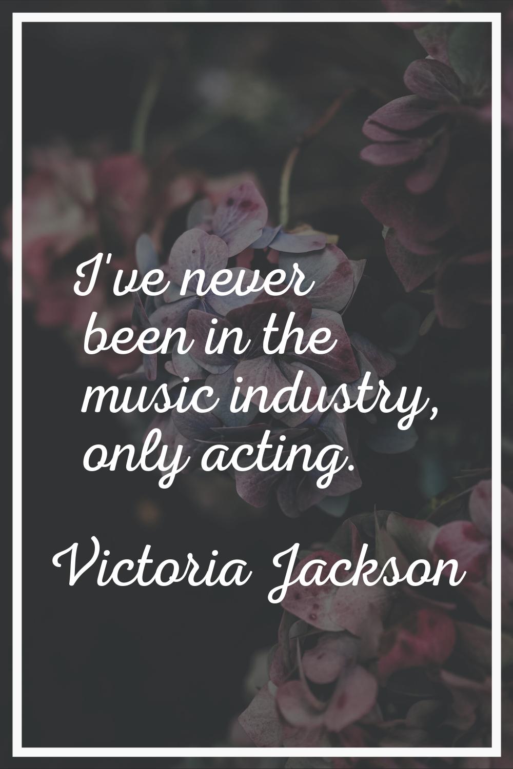 I've never been in the music industry, only acting.
