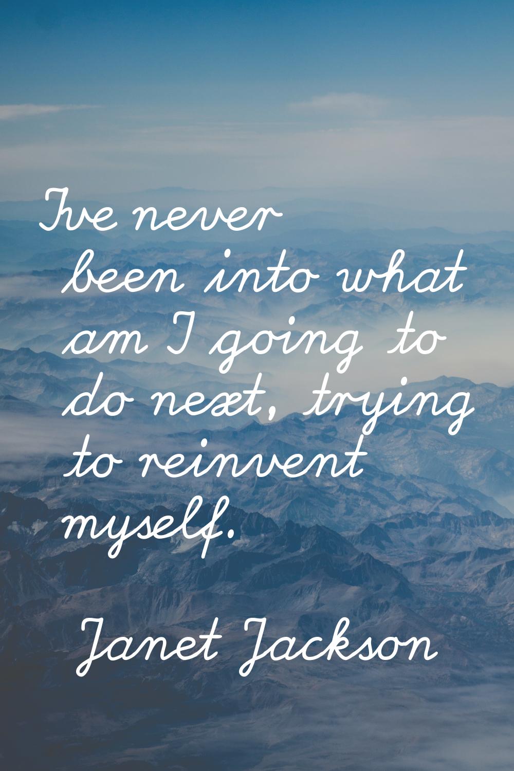 I've never been into what am I going to do next, trying to reinvent myself.