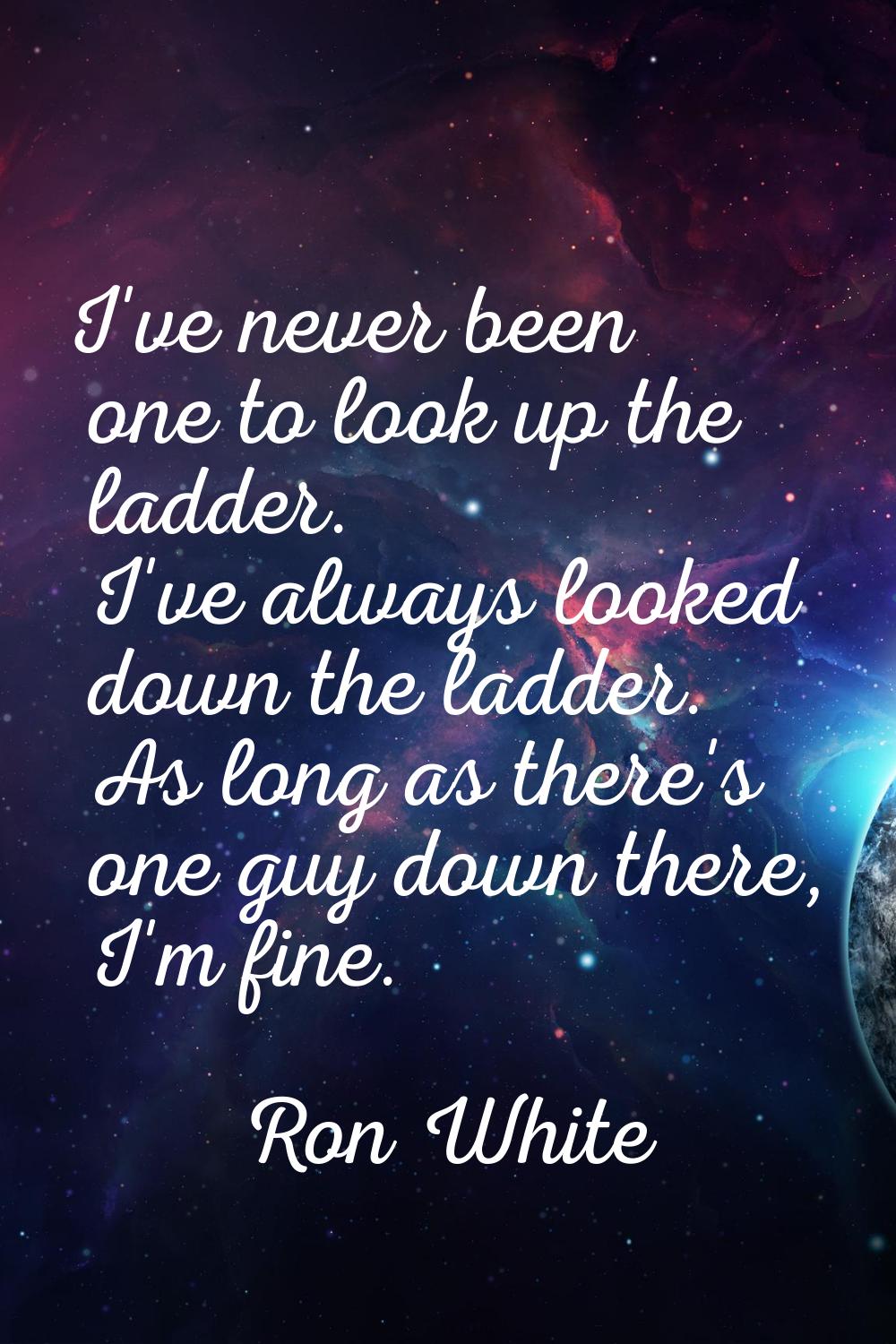 I've never been one to look up the ladder. I've always looked down the ladder. As long as there's o