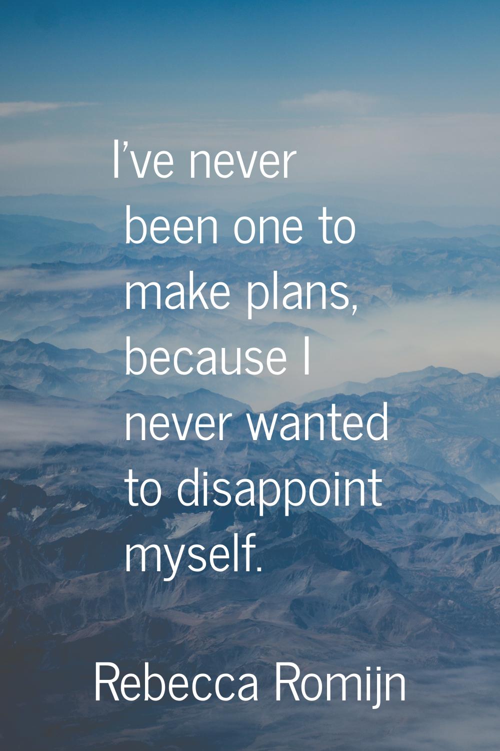 I've never been one to make plans, because I never wanted to disappoint myself.