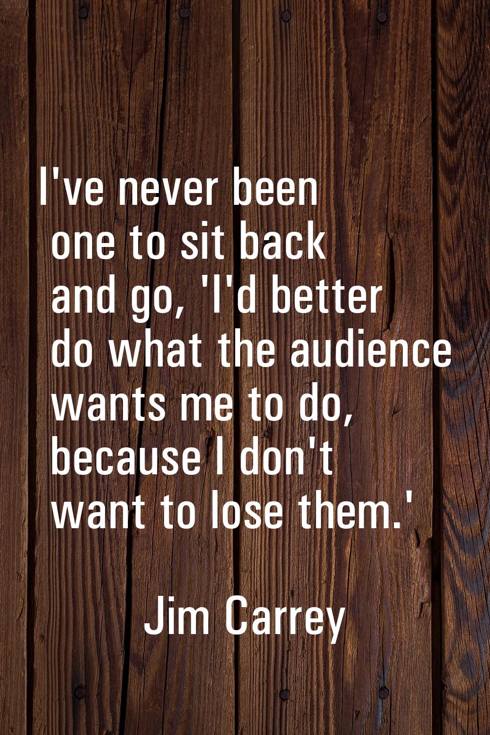 I've never been one to sit back and go, 'I'd better do what the audience wants me to do, because I 