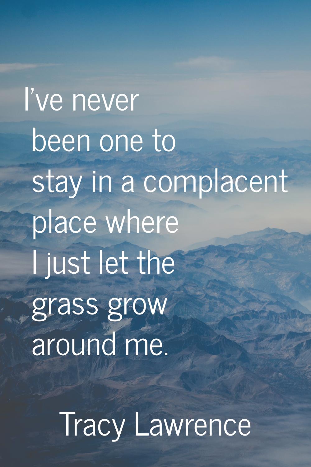 I've never been one to stay in a complacent place where I just let the grass grow around me.