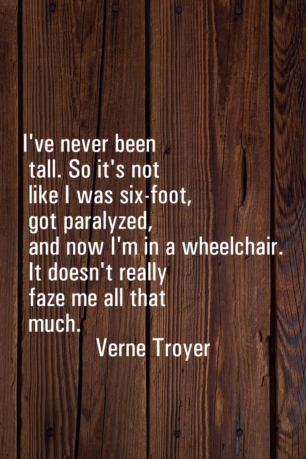 I've never been tall. So it's not like I was six-foot, got paralyzed, and now I'm in a wheelchair. 
