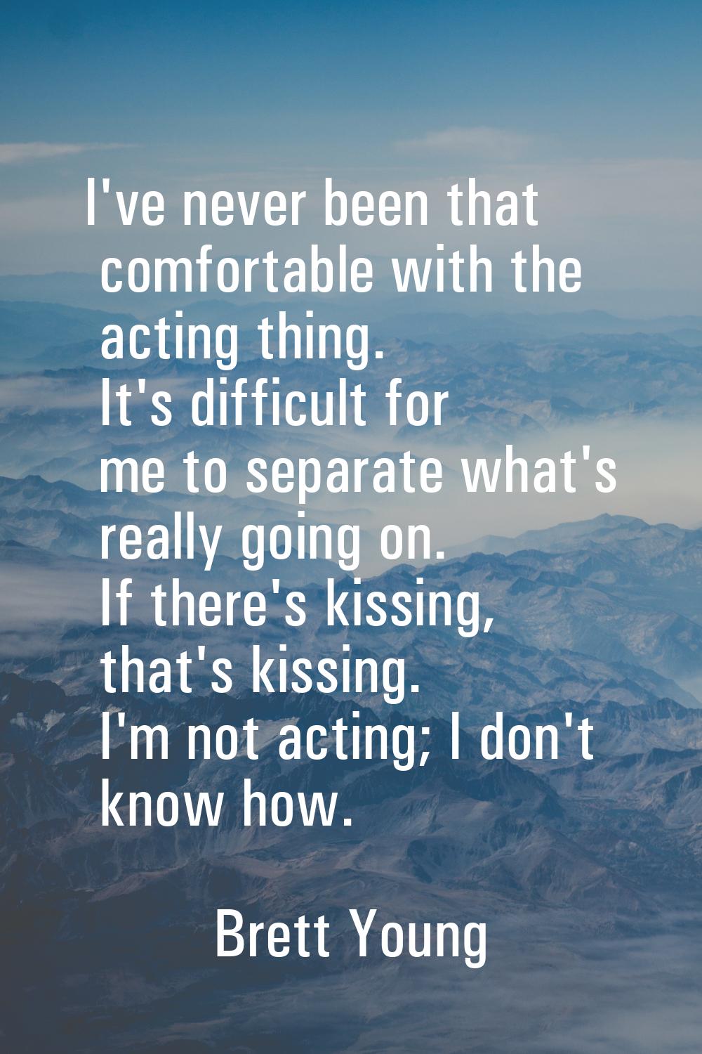 I've never been that comfortable with the acting thing. It's difficult for me to separate what's re