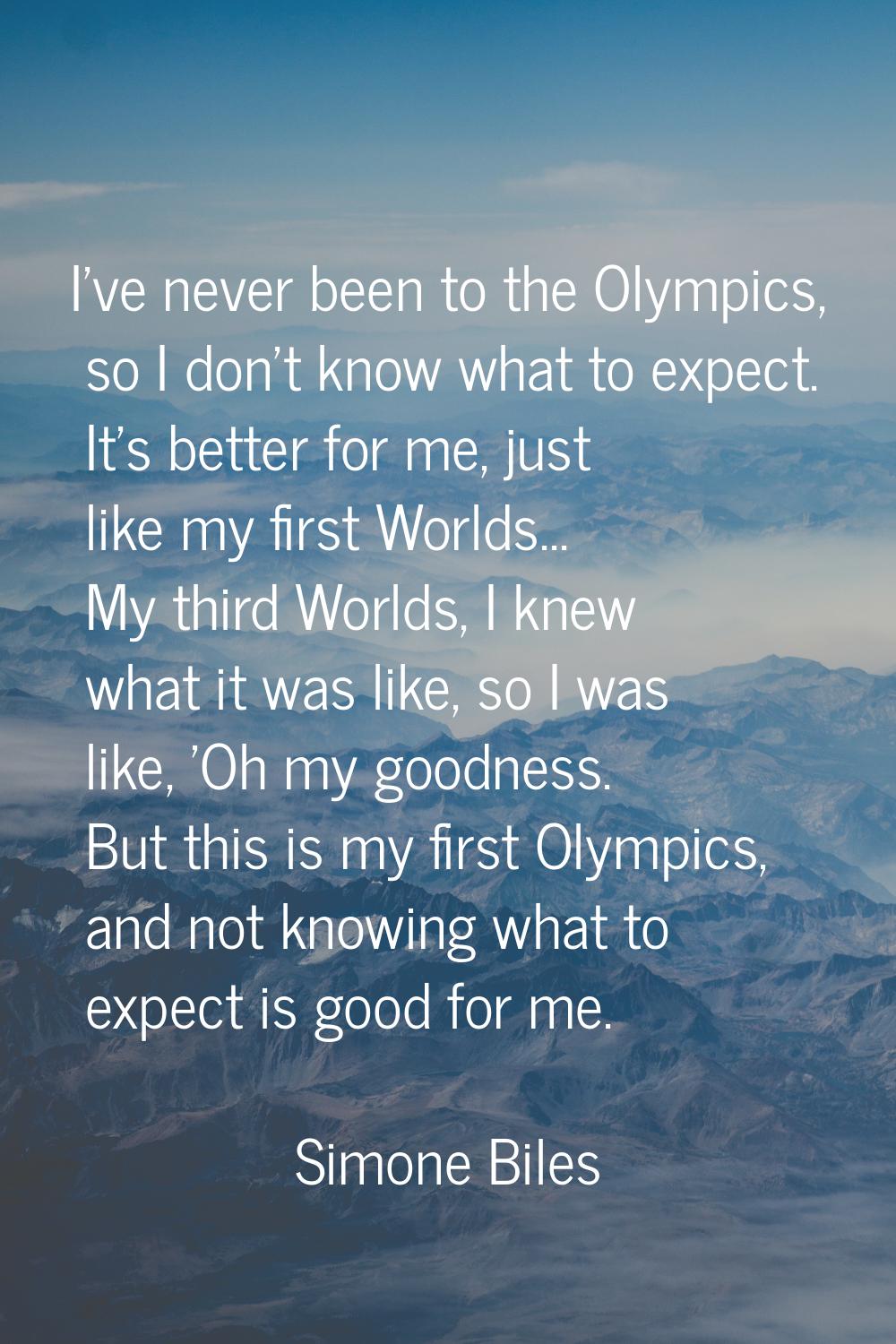 I've never been to the Olympics, so I don't know what to expect. It's better for me, just like my f