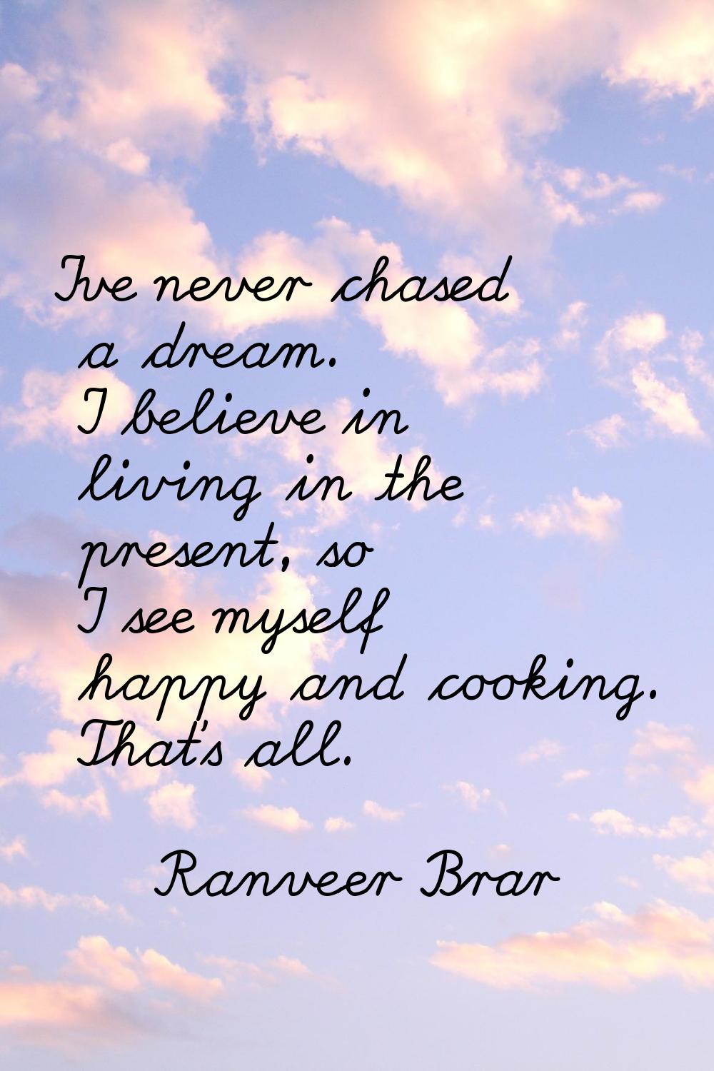 I've never chased a dream. I believe in living in the present, so I see myself happy and cooking. T