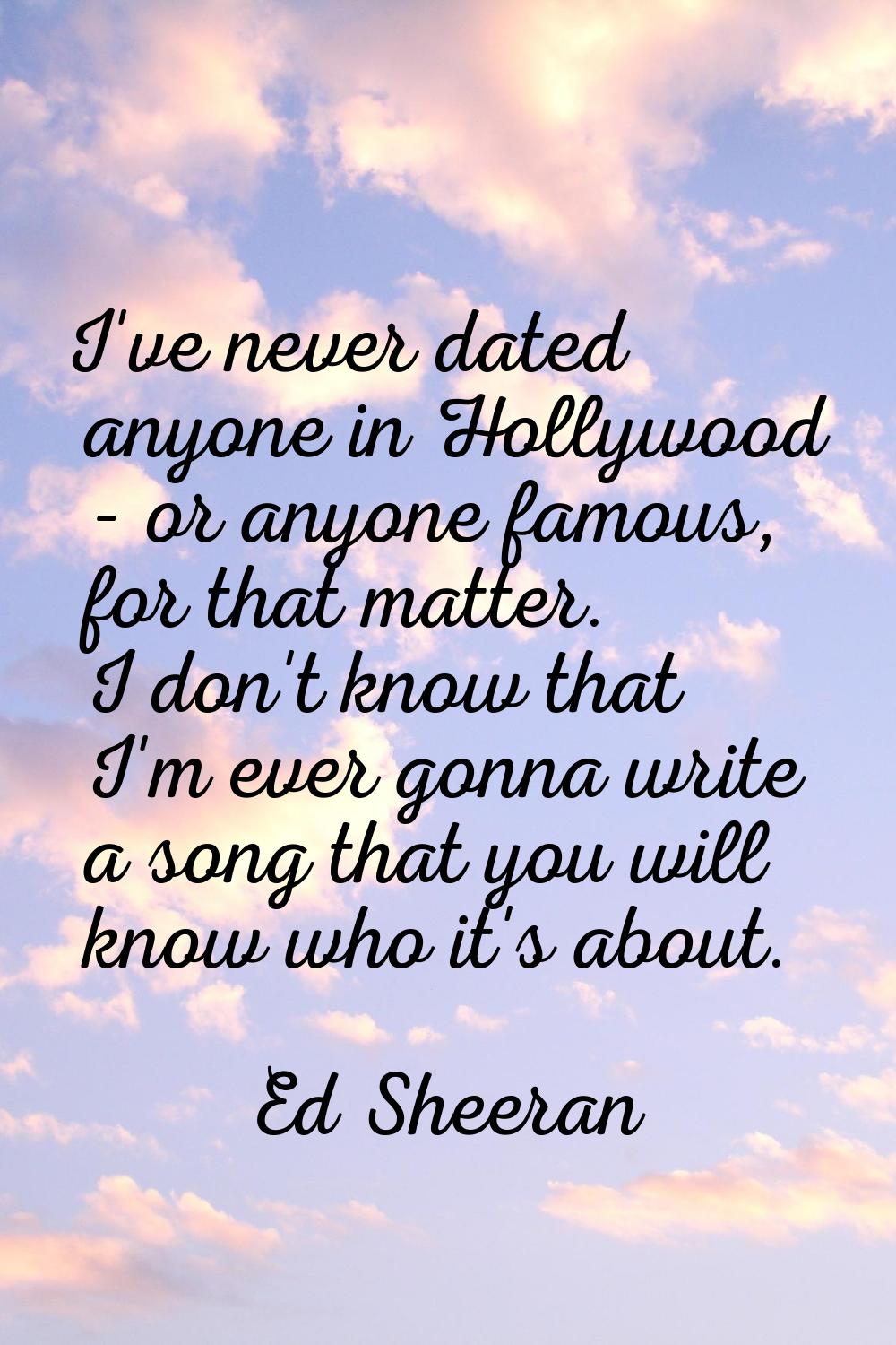 I've never dated anyone in Hollywood - or anyone famous, for that matter. I don't know that I'm eve