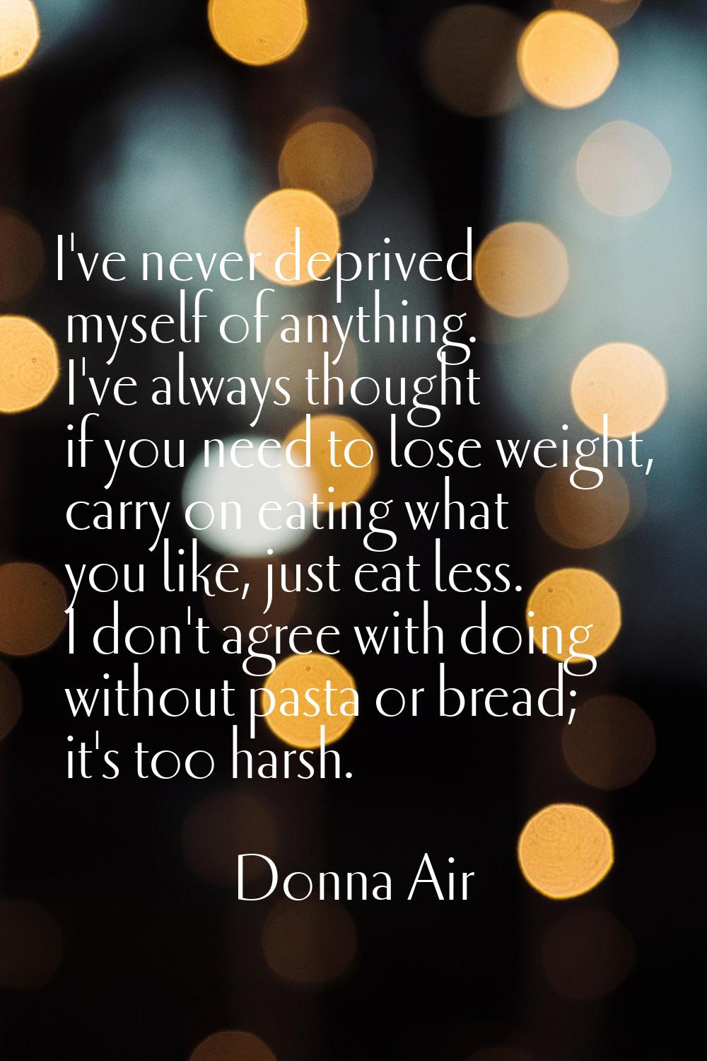 I've never deprived myself of anything. I've always thought if you need to lose weight, carry on ea