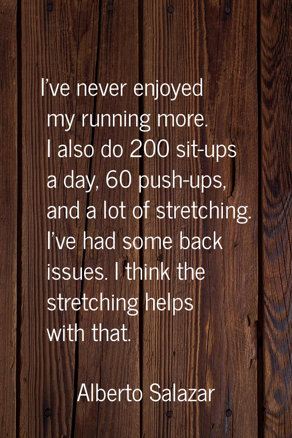 I've never enjoyed my running more. I also do 200 sit-ups a day, 60 push-ups, and a lot of stretchi