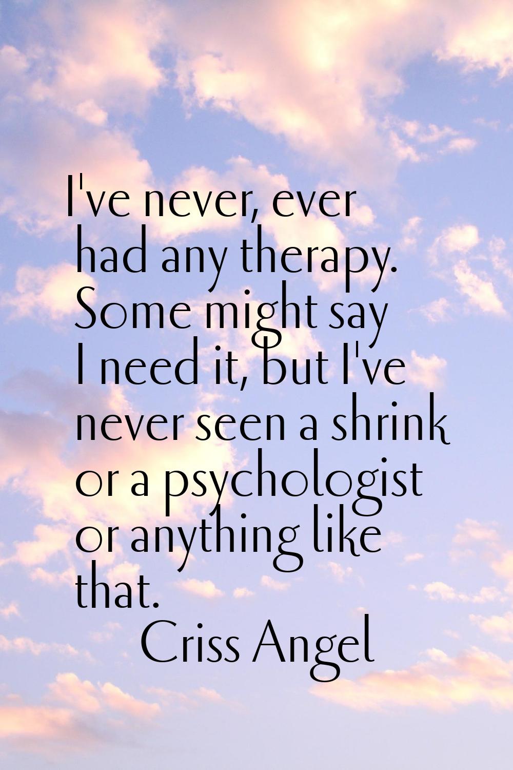 I've never, ever had any therapy. Some might say I need it, but I've never seen a shrink or a psych