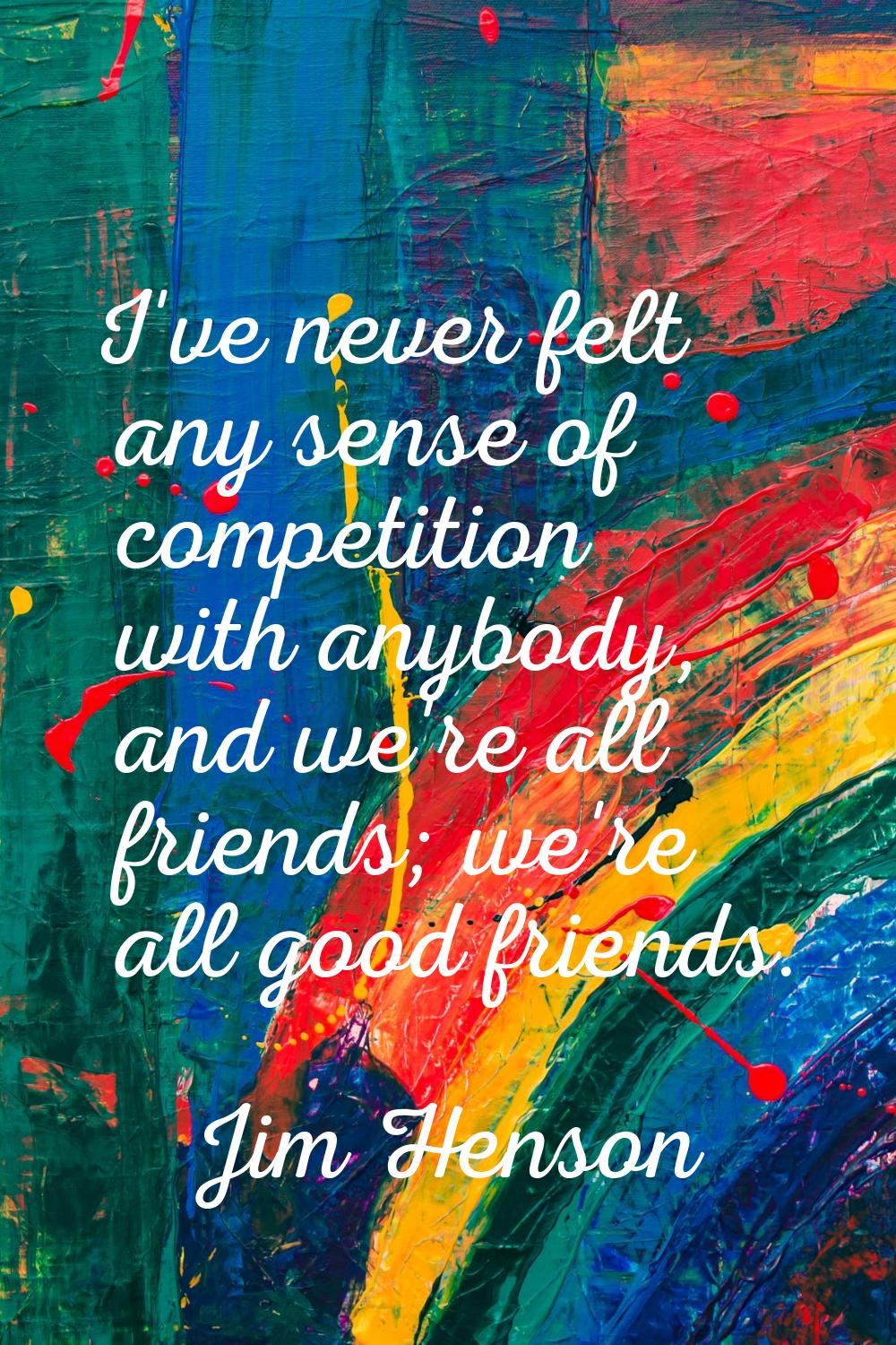 I've never felt any sense of competition with anybody, and we're all friends; we're all good friend