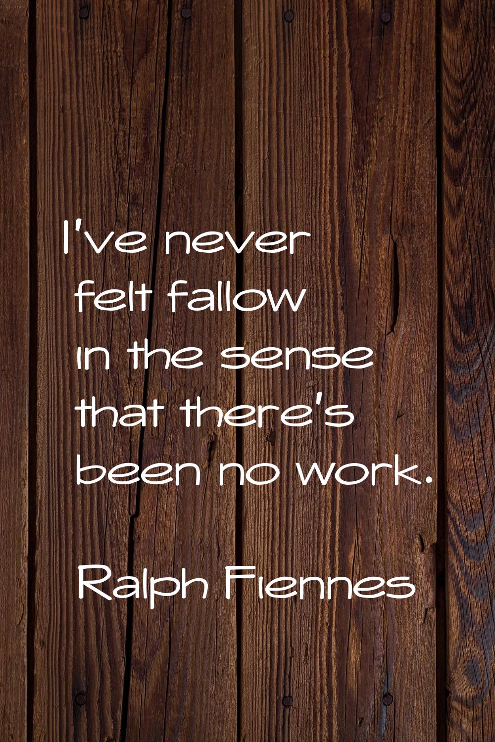 I've never felt fallow in the sense that there's been no work.