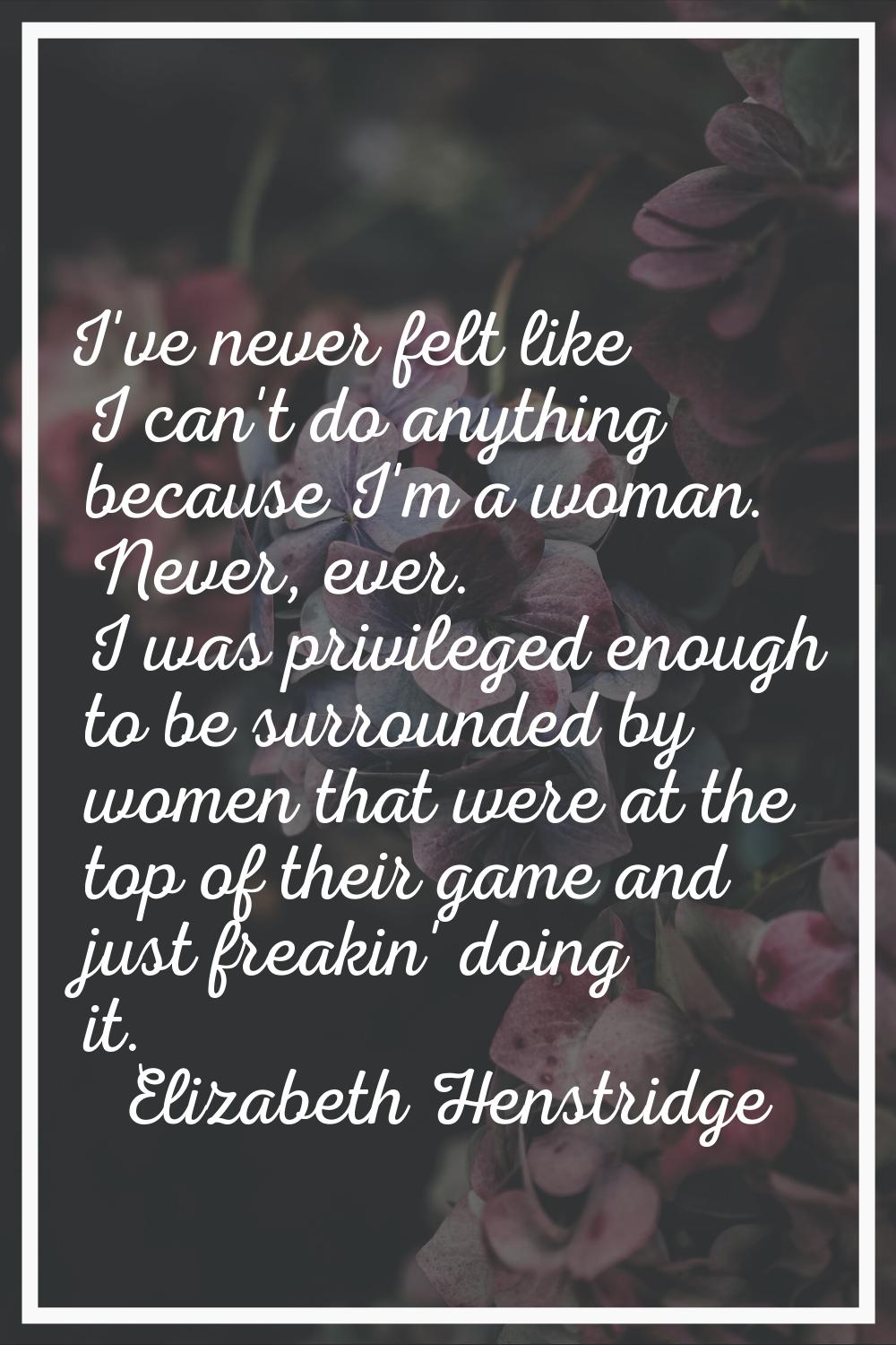 I've never felt like I can't do anything because I'm a woman. Never, ever. I was privileged enough 