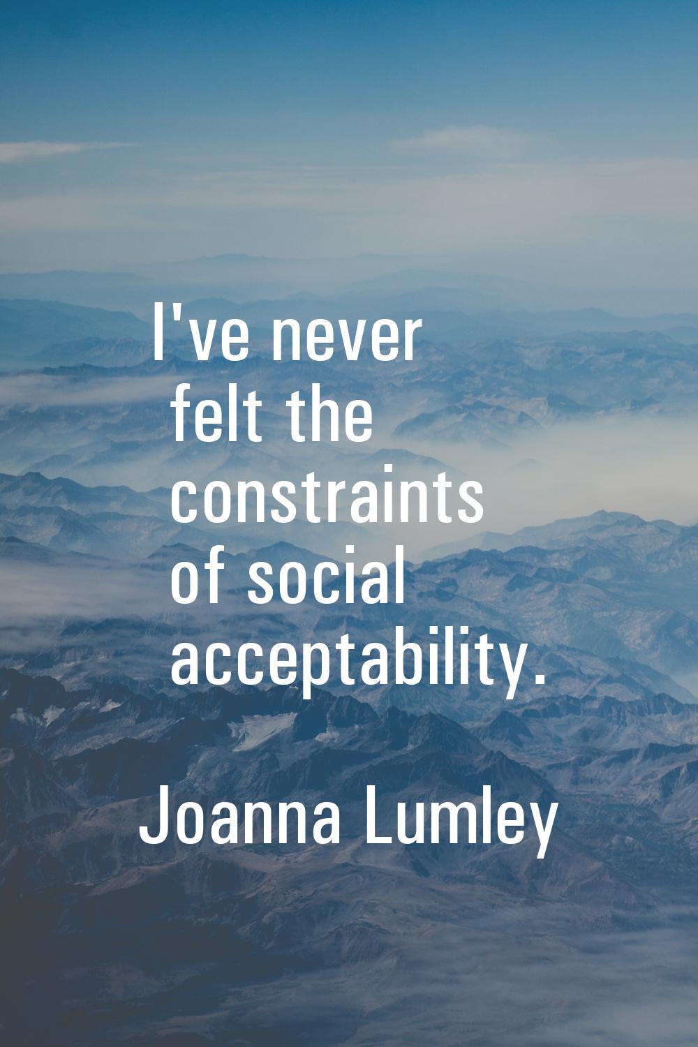 I've never felt the constraints of social acceptability.