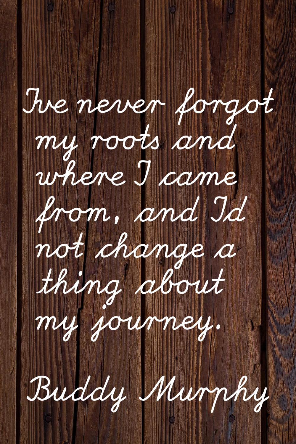 I've never forgot my roots and where I came from, and I'd not change a thing about my journey.