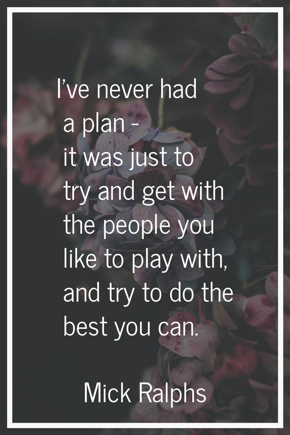 I've never had a plan - it was just to try and get with the people you like to play with, and try t