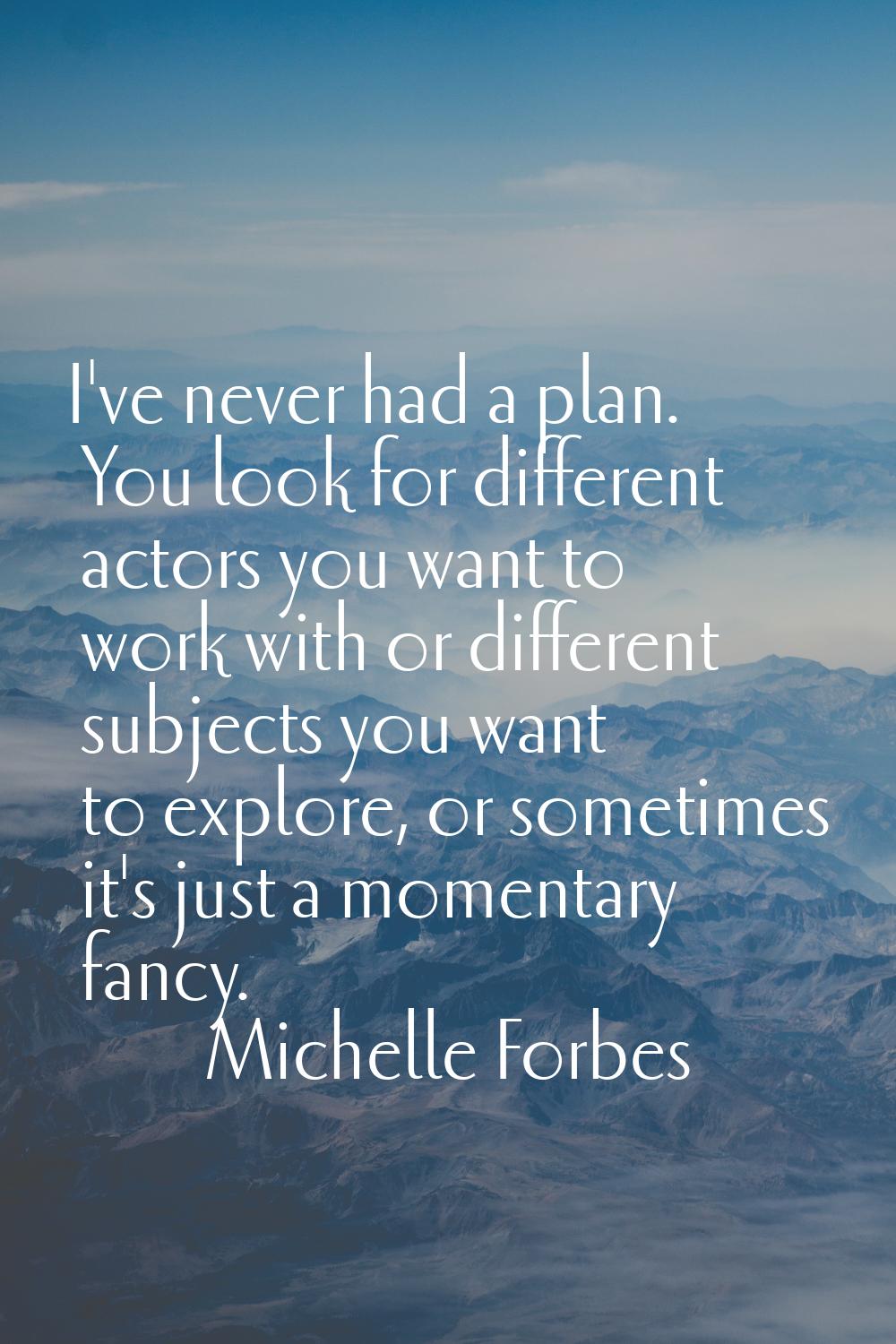 I've never had a plan. You look for different actors you want to work with or different subjects yo