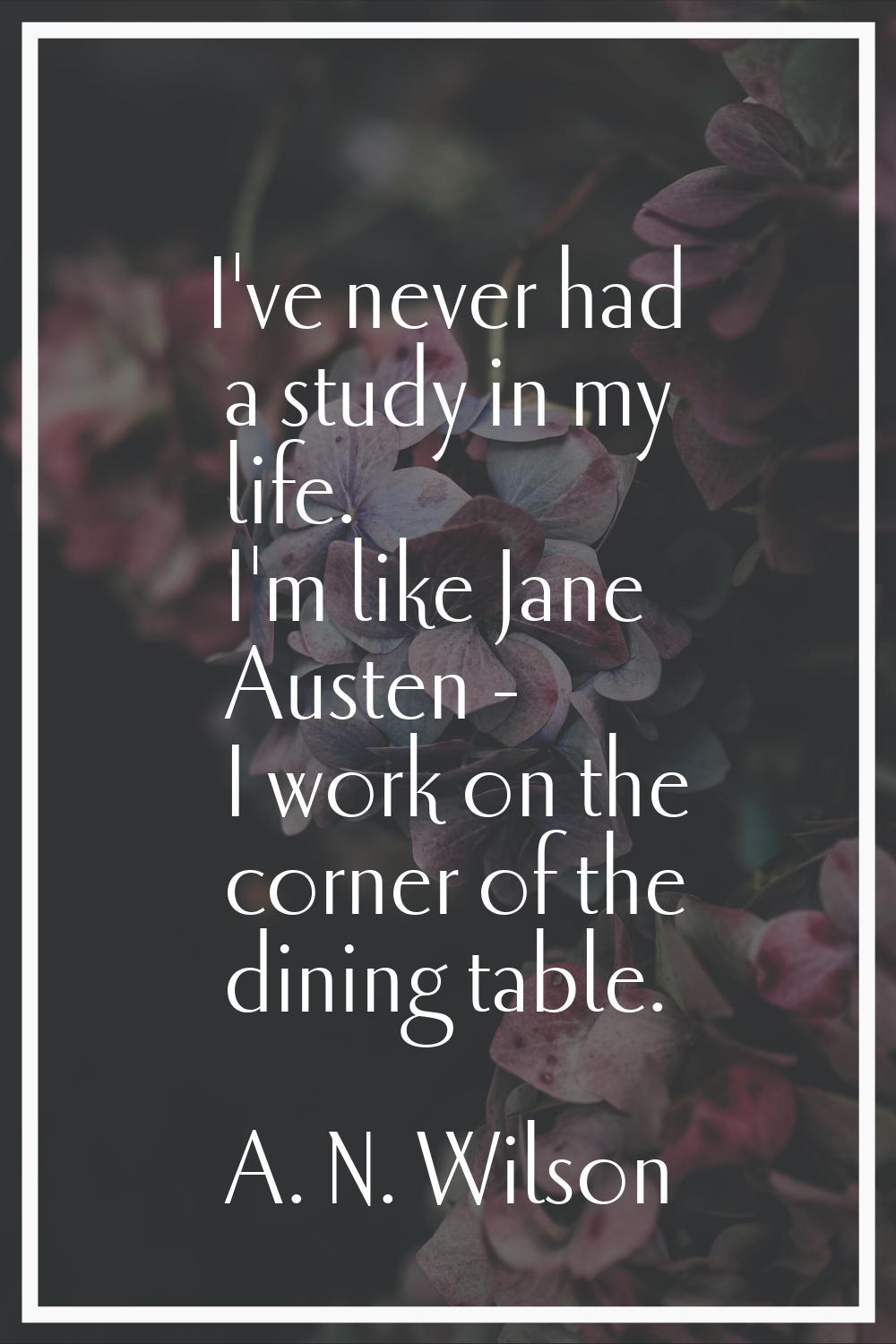 I've never had a study in my life. I'm like Jane Austen - I work on the corner of the dining table.