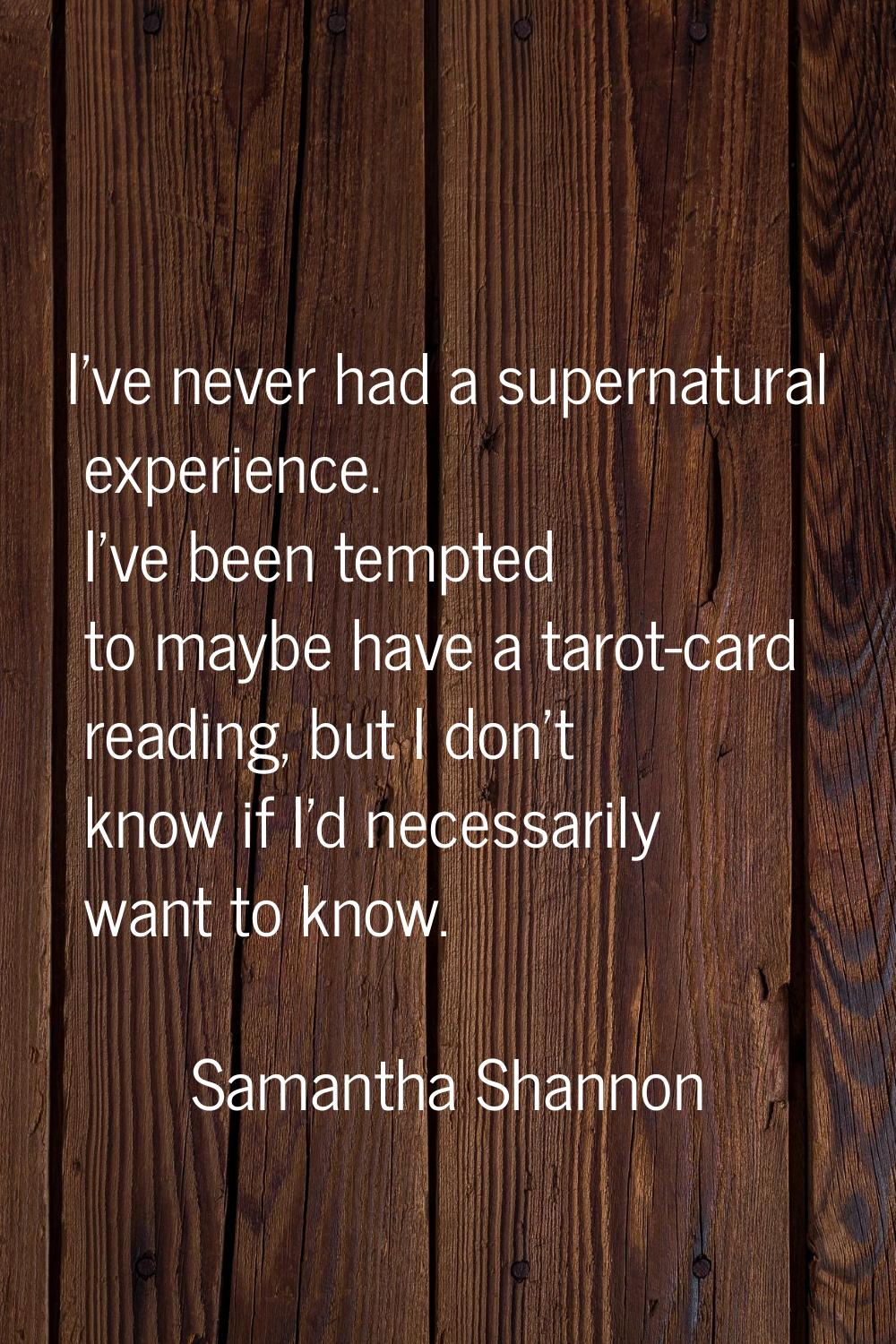 I've never had a supernatural experience. I've been tempted to maybe have a tarot-card reading, but