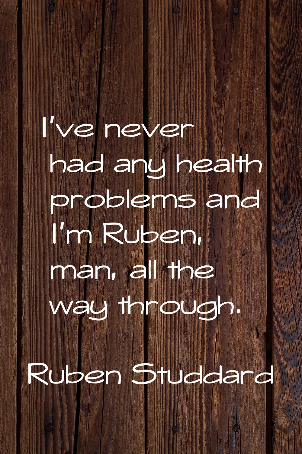 I've never had any health problems and I'm Ruben, man, all the way through.