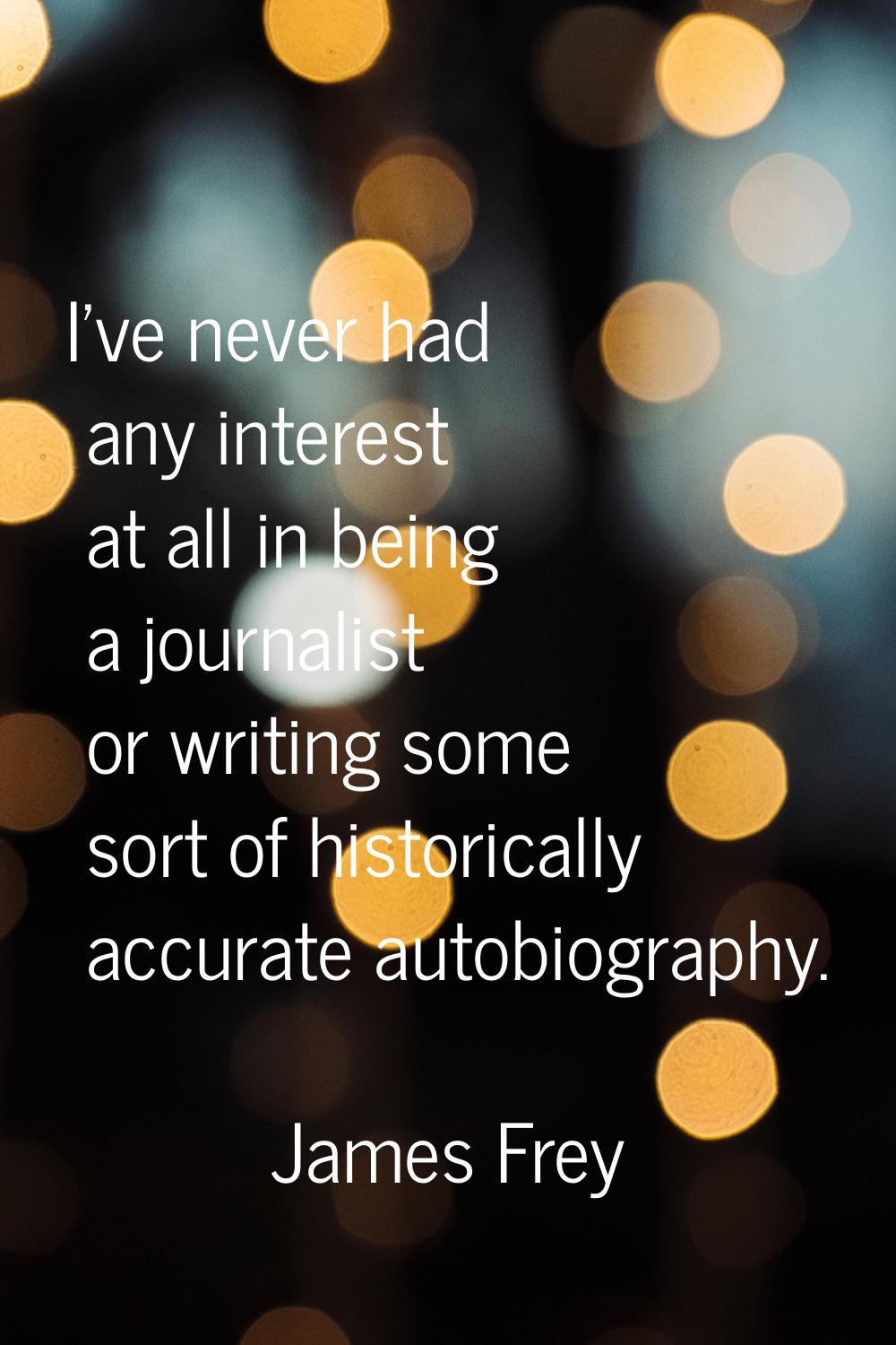I've never had any interest at all in being a journalist or writing some sort of historically accur