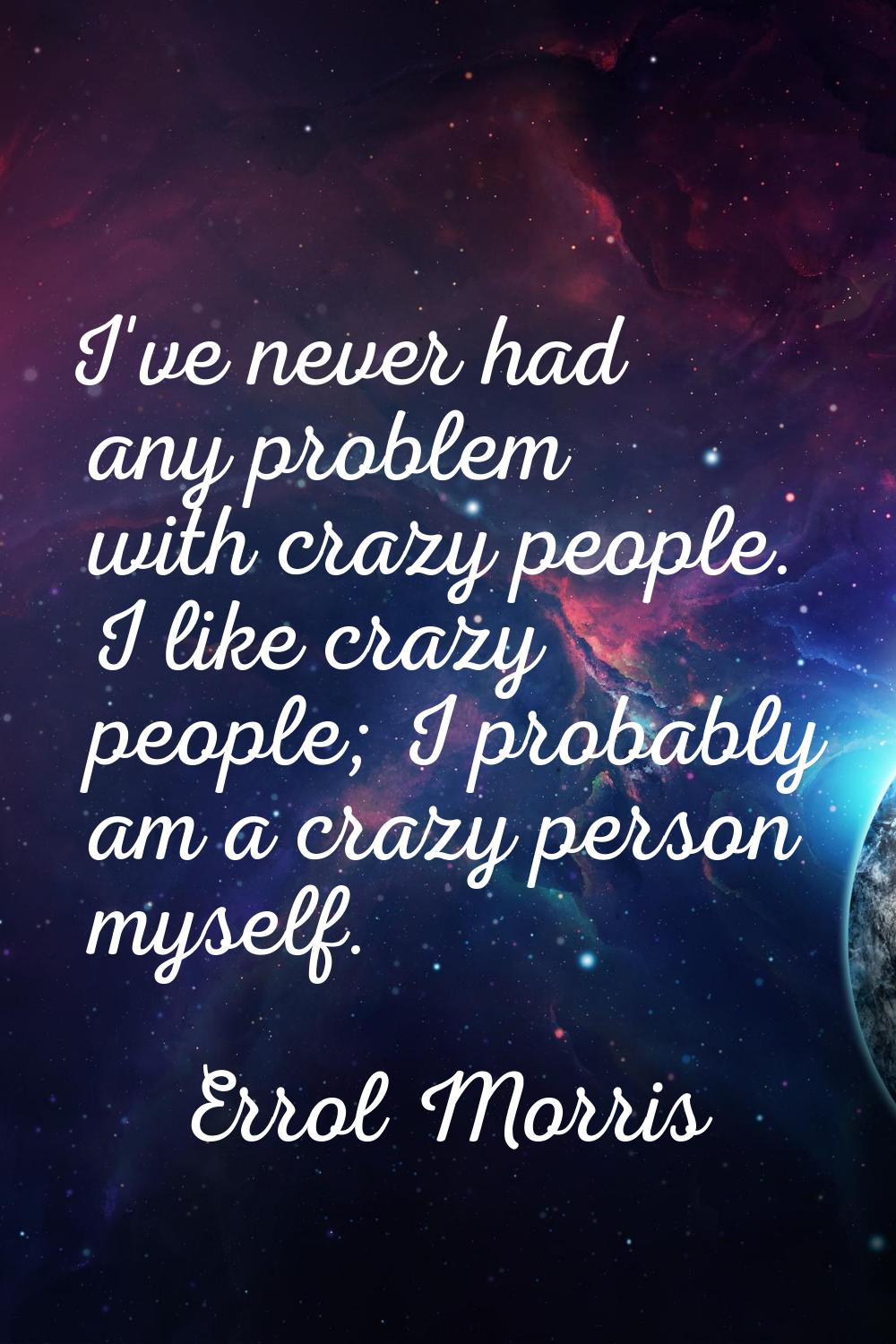I've never had any problem with crazy people. I like crazy people; I probably am a crazy person mys