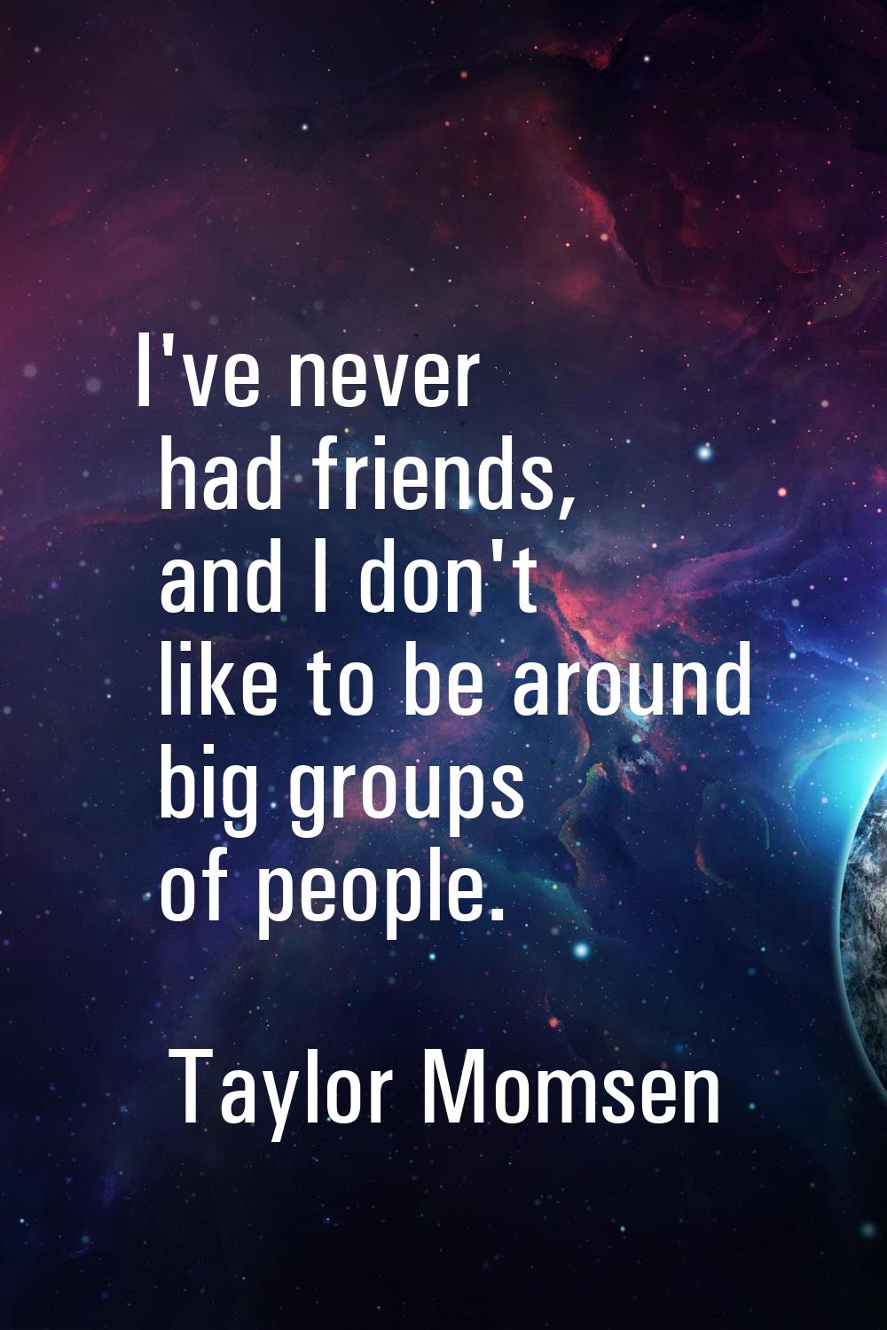 I've never had friends, and I don't like to be around big groups of people.