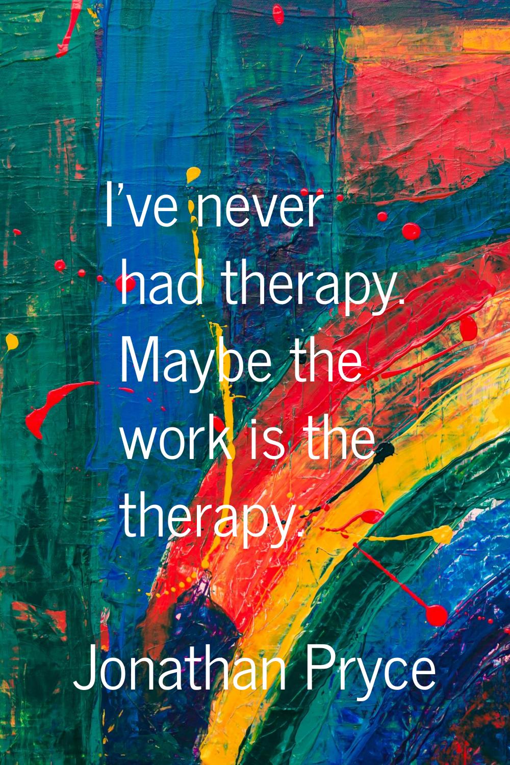 I've never had therapy. Maybe the work is the therapy.