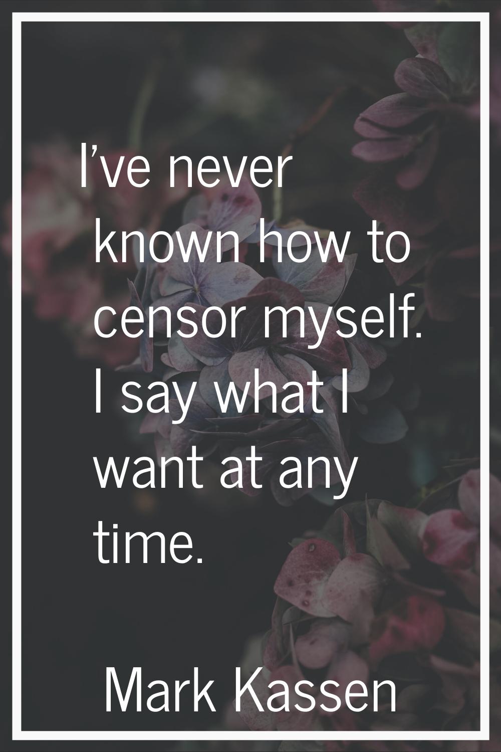 I've never known how to censor myself. I say what I want at any time.