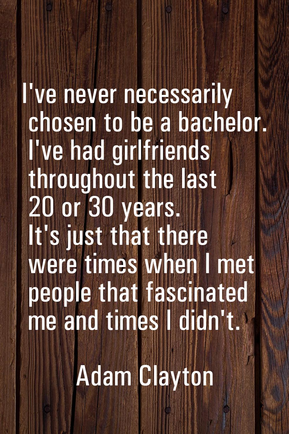 I've never necessarily chosen to be a bachelor. I've had girlfriends throughout the last 20 or 30 y