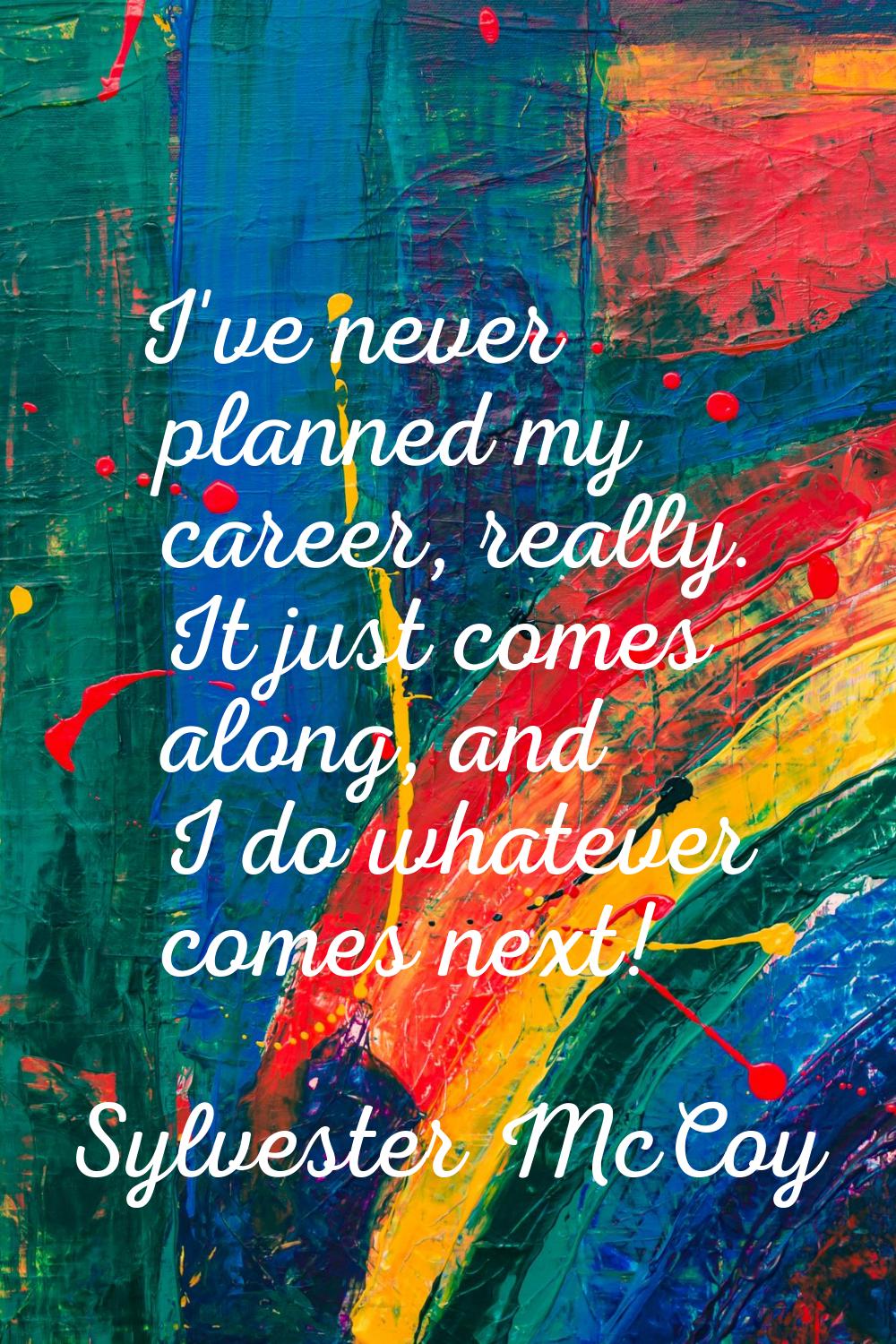 I've never planned my career, really. It just comes along, and I do whatever comes next!