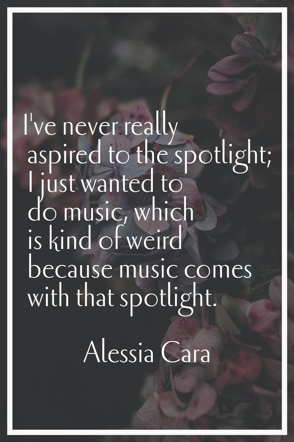 I've never really aspired to the spotlight; I just wanted to do music, which is kind of weird becau