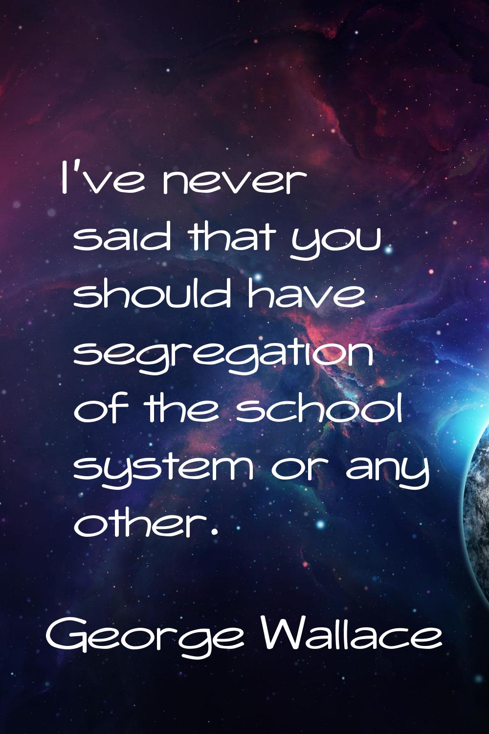 I've never said that you should have segregation of the school system or any other.