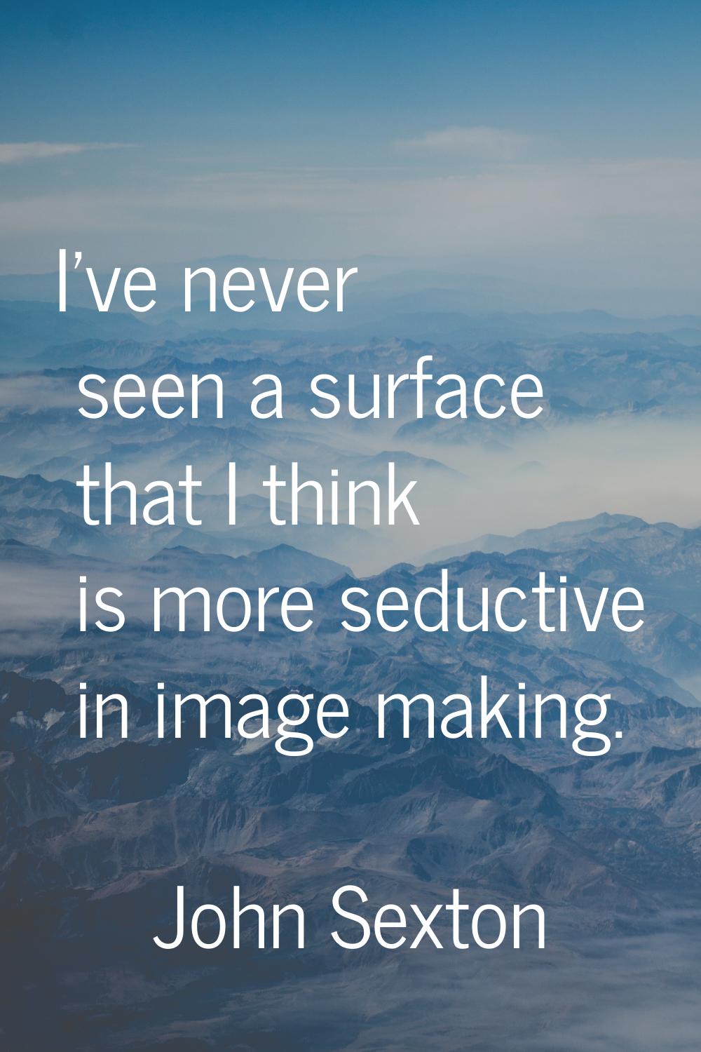 I've never seen a surface that I think is more seductive in image making.