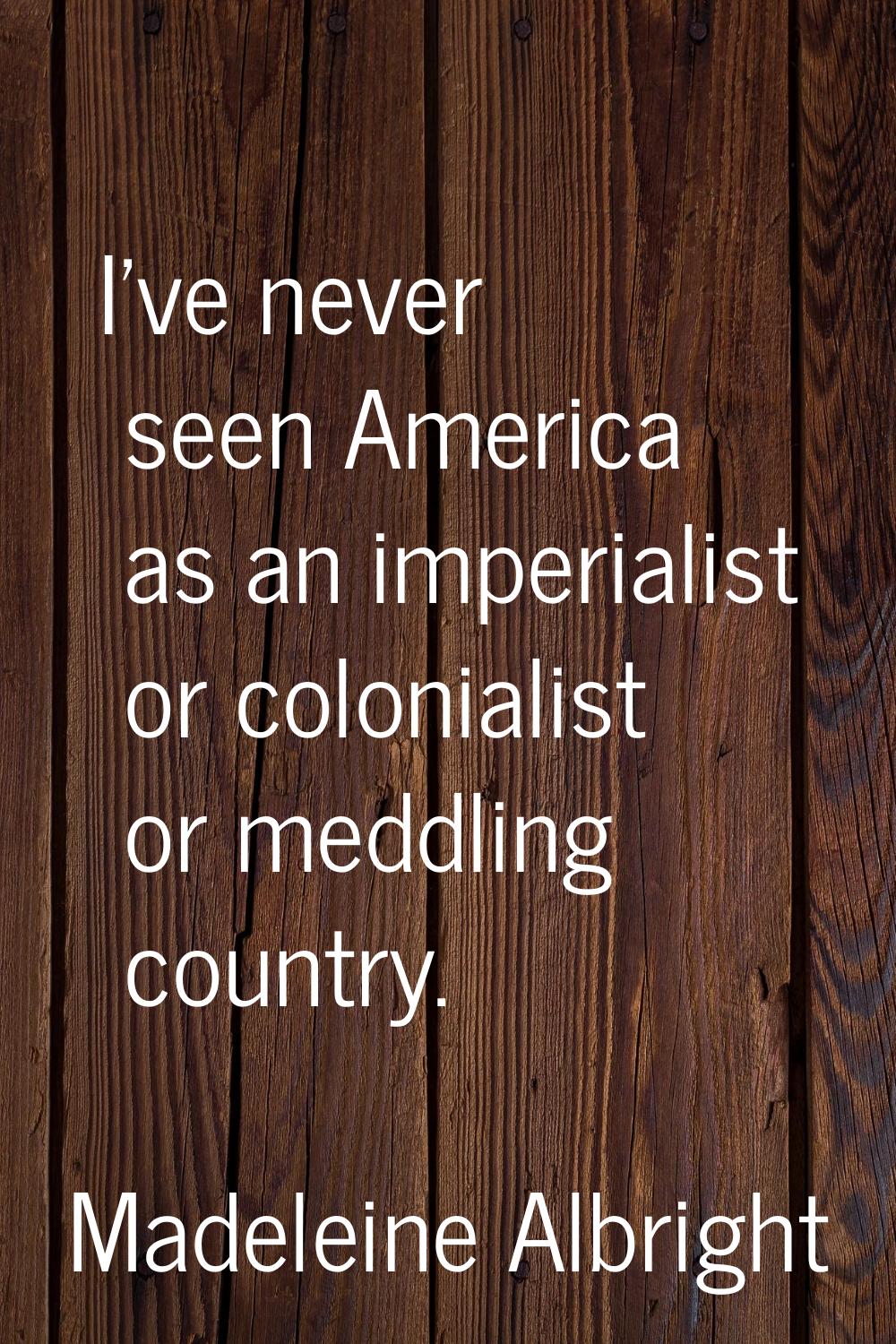 I've never seen America as an imperialist or colonialist or meddling country.