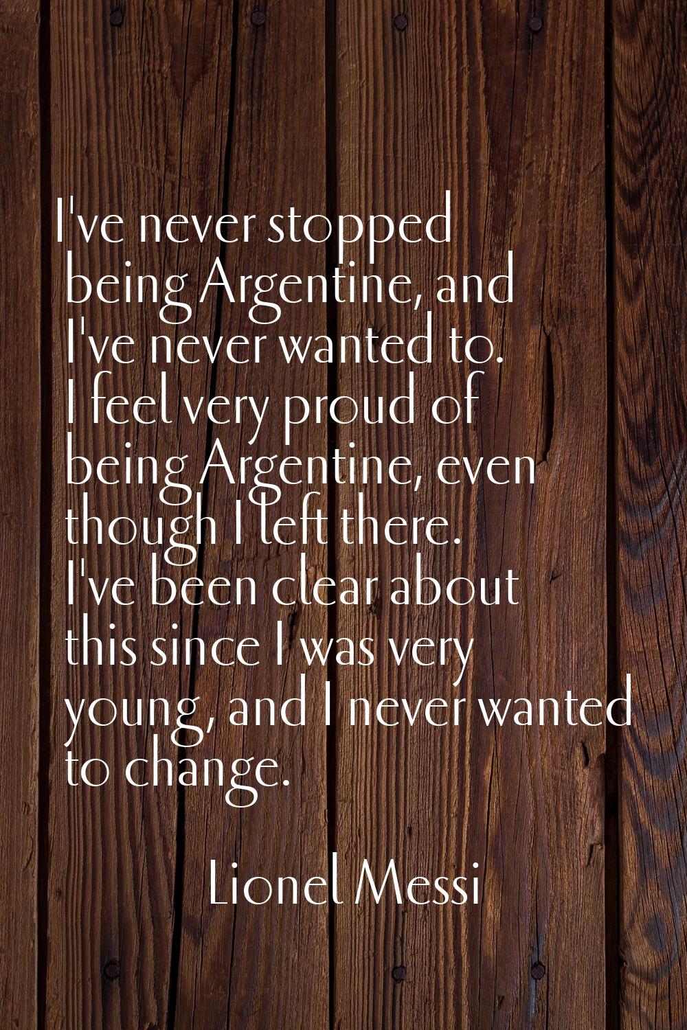 I've never stopped being Argentine, and I've never wanted to. I feel very proud of being Argentine,