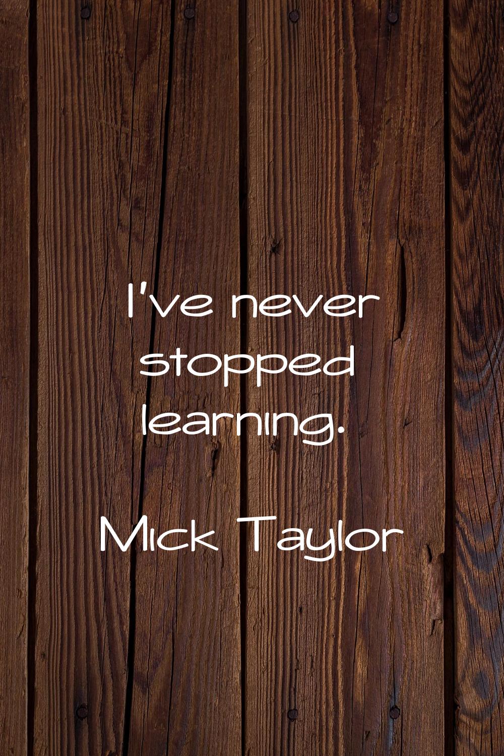 I've never stopped learning.