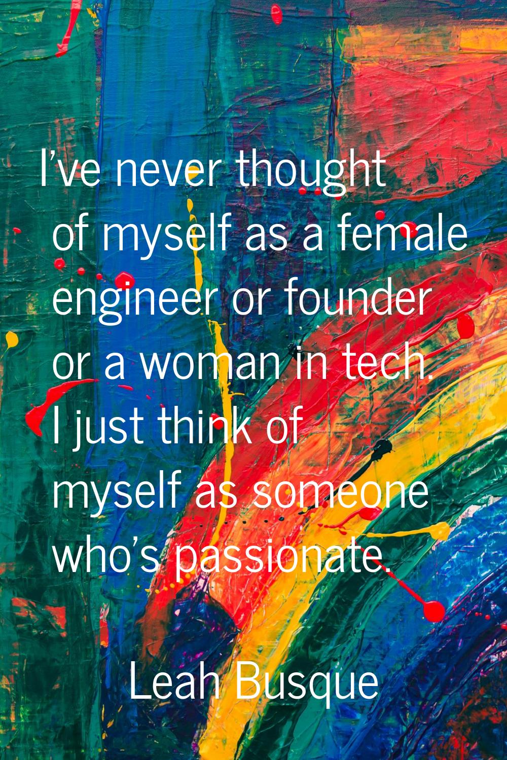 I've never thought of myself as a female engineer or founder or a woman in tech. I just think of my