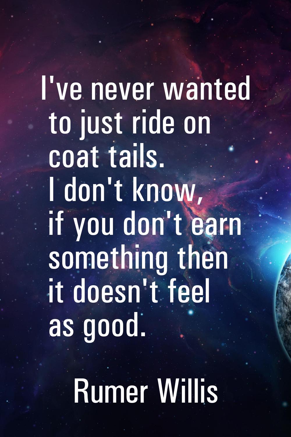 I've never wanted to just ride on coat tails. I don't know, if you don't earn something then it doe