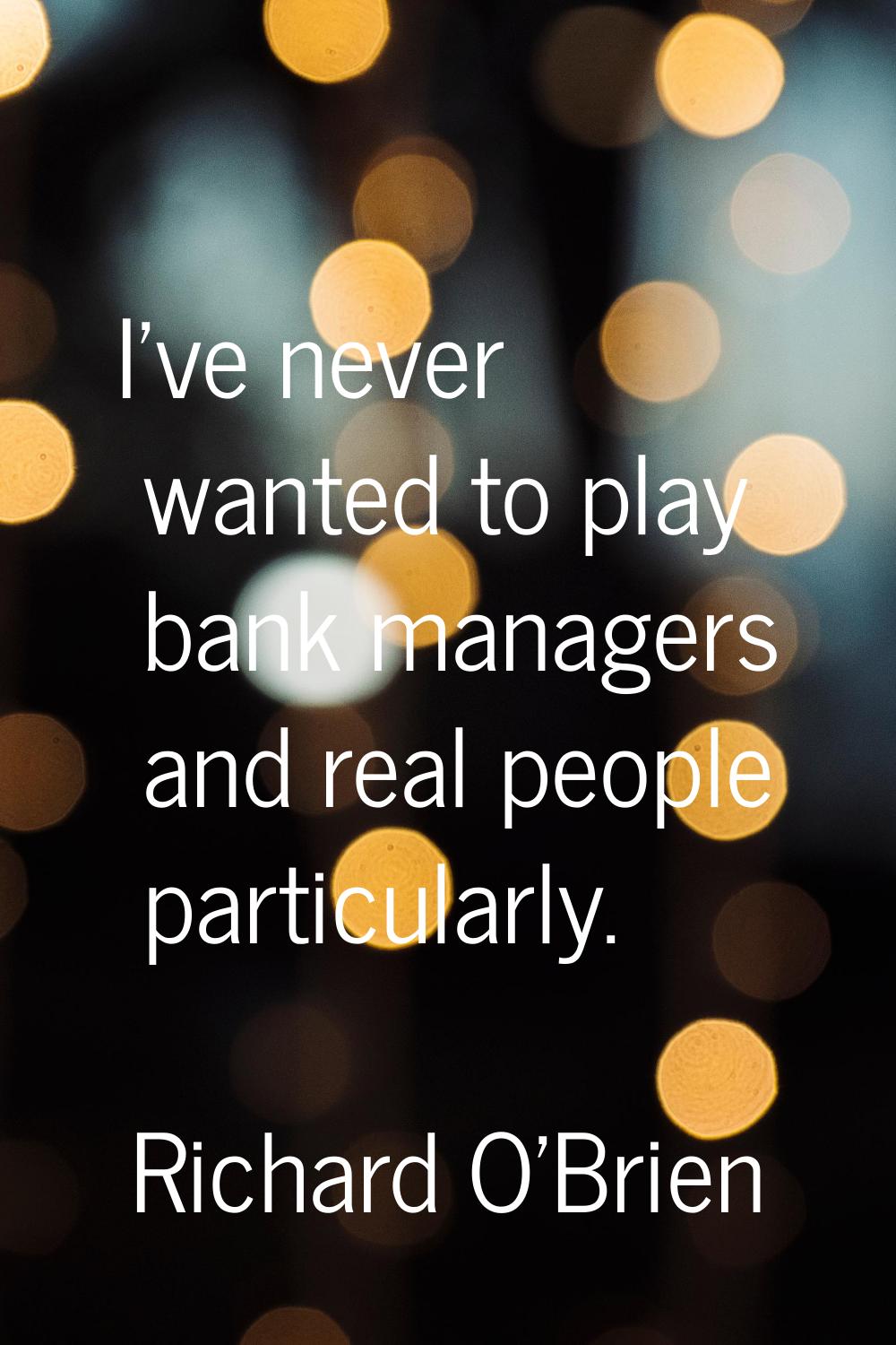I've never wanted to play bank managers and real people particularly.