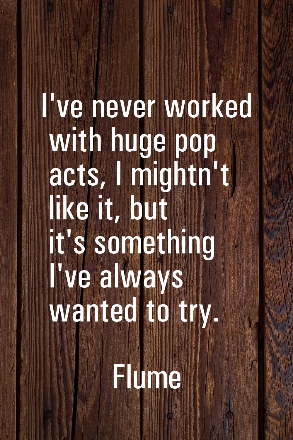 I've never worked with huge pop acts, I mightn't like it, but it's something I've always wanted to 