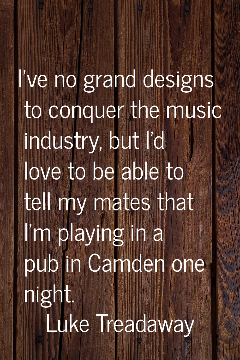 I've no grand designs to conquer the music industry, but I'd love to be able to tell my mates that 