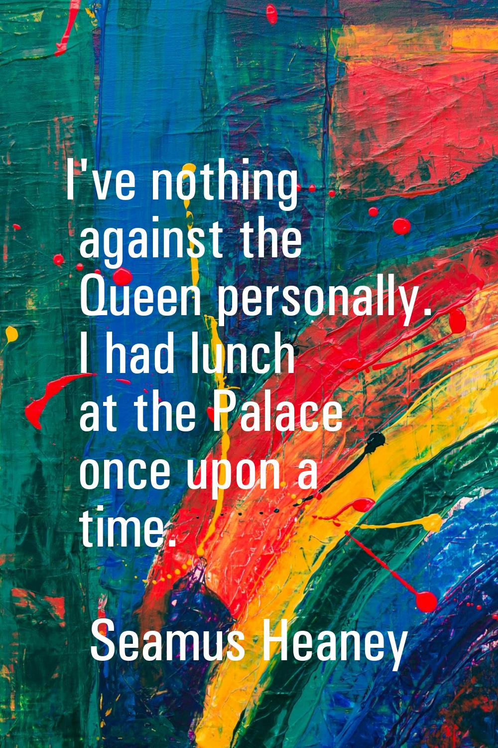 I've nothing against the Queen personally. I had lunch at the Palace once upon a time.