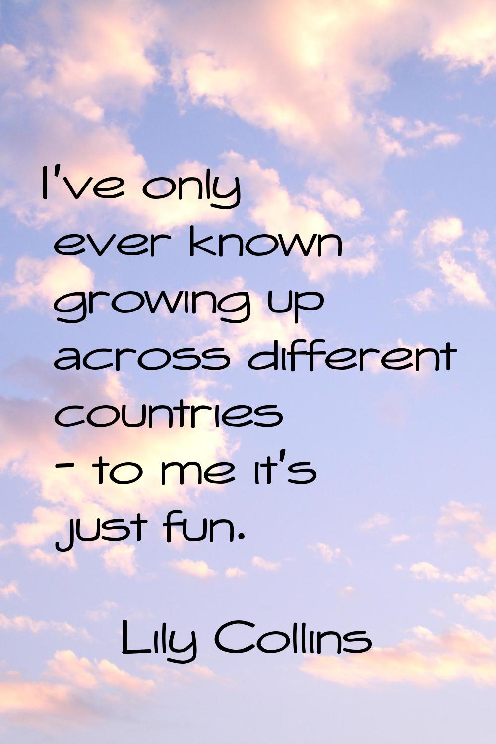 I've only ever known growing up across different countries - to me it's just fun.