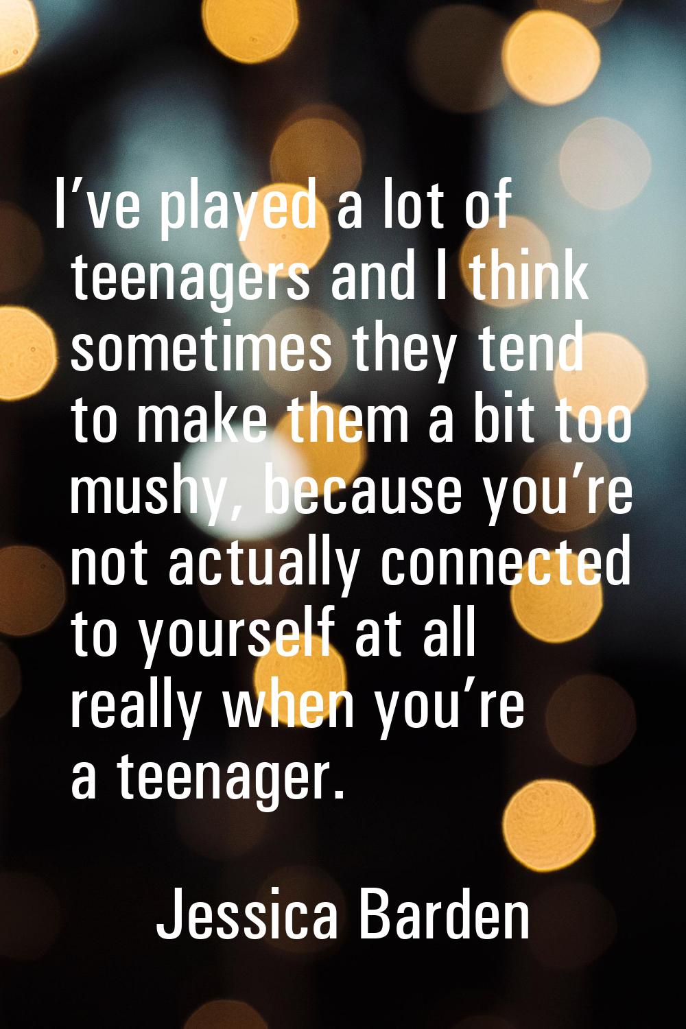 I’ve played a lot of teenagers and I think sometimes they tend to make them a bit too mushy, becaus